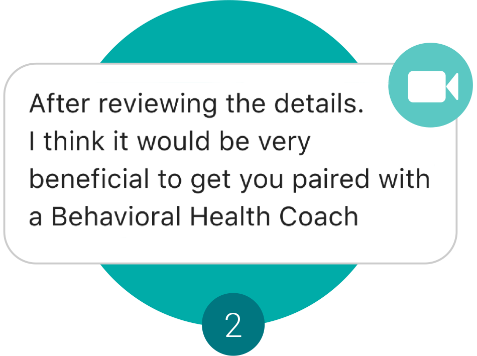 Step 2 - a text chat bubble with the statement After reviewing the details.  I think it would be very beneficial to get you paired with a Behavioral Health Coach.